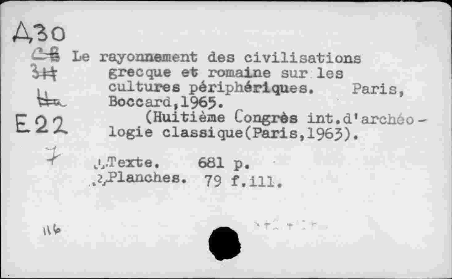 ﻿Le rayonnement des civilisations grecque et romaine sur les cultures périphériques. Paris, Boccard,1965.
(Huitième Congrès int.d’archéo logie classique(Paris,196$).
Л-Texte. 681 p.
^yPlanches. 79 f,iu.